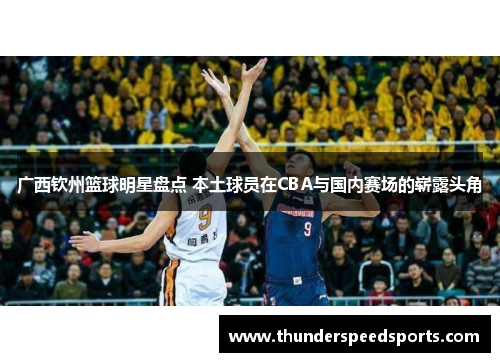 广西钦州篮球明星盘点 本土球员在CBA与国内赛场的崭露头角